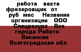 работа . вахта. фрезеровщик. от 50 000 руб./мес. › Название организации ­ ООО Спецресурс - Все города Работа » Вакансии   . Волгоградская обл.